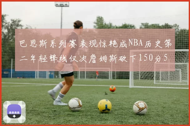 巴恩斯系列赛表现惊艳成NBA历史第二年轻锋线仅次詹姆斯砍下150分50助