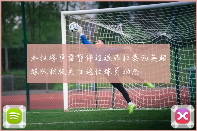 加拉塔萨雷暂停追逐弗拉泰西英超球队积极关注这位球员动态
