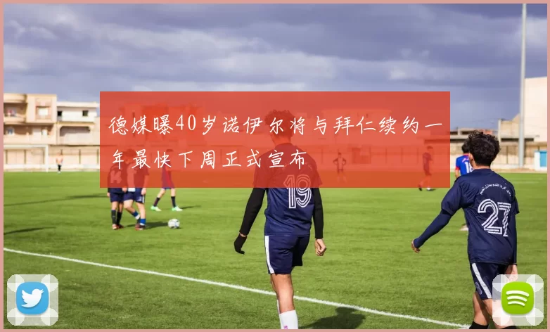 德媒曝40岁诺伊尔将与拜仁续约一年最快下周正式宣布