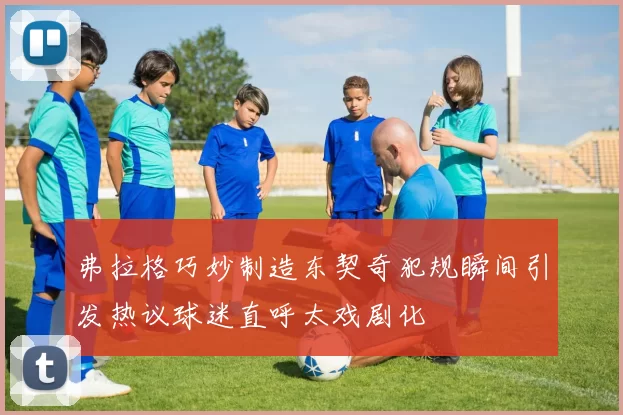 弗拉格巧妙制造东契奇犯规瞬间引发热议球迷直呼太戏剧化