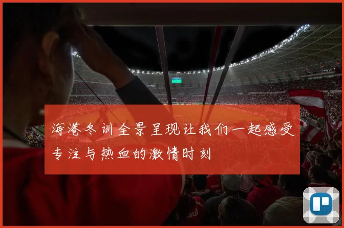 海港冬训全景呈现让我们一起感受专注与热血的激情时刻