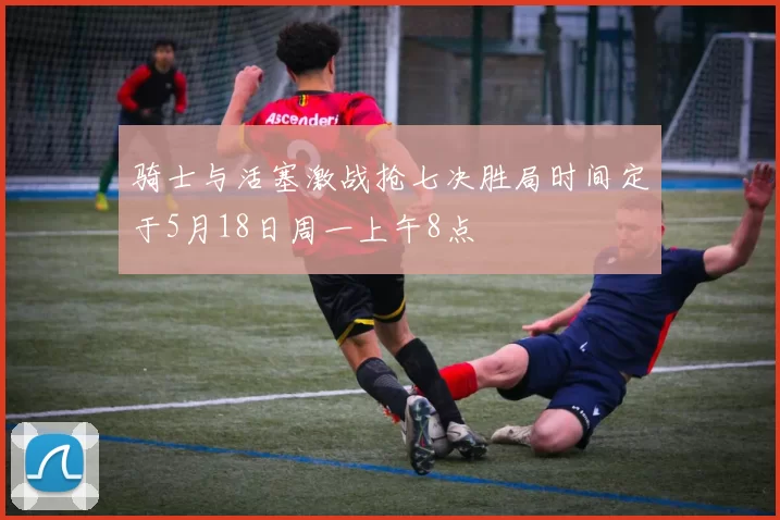 骑士与活塞激战抢七决胜局时间定于5月18日周一上午8点