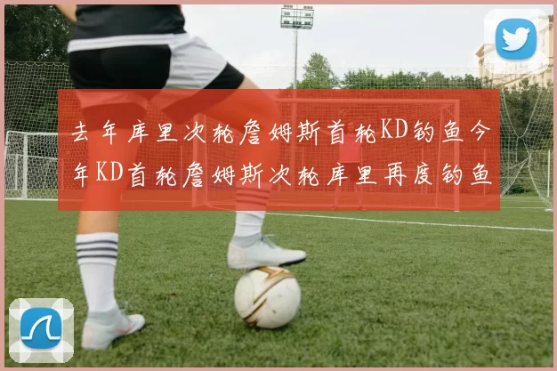 去年库里次轮詹姆斯首轮KD钓鱼今年KD首轮詹姆斯次轮库里再度钓鱼的奇妙对比