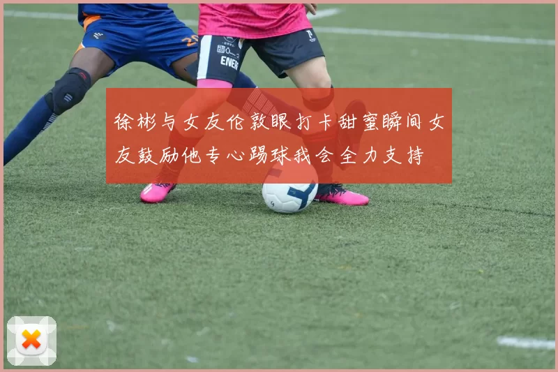 徐彬与女友伦敦眼打卡甜蜜瞬间女友鼓励他专心踢球我会全力支持